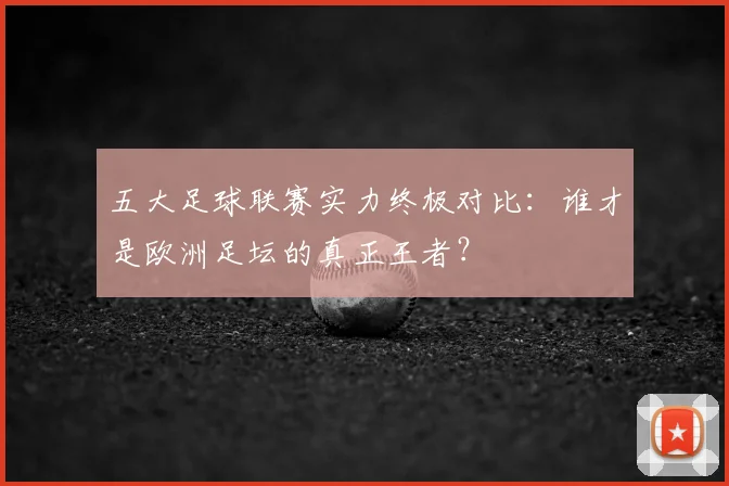 五大足球联赛实力终极对比：谁才是欧洲足坛的真正王者？