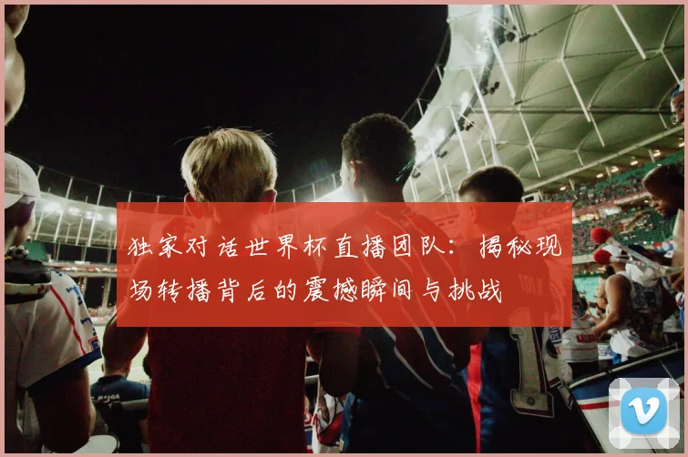独家对话世界杯直播团队：揭秘现场转播背后的震撼瞬间与挑战
