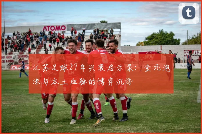 江苏足球27年兴衰启示录：金元泡沫与本土血脉的博弈沉浮