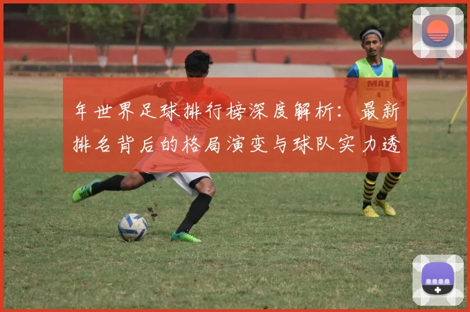 年世界足球排行榜深度解析：最新排名背后的格局演变与球队实力透视